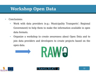 12 
•Conclusions: 
•Work with data providers (e.g.: Municipality Transports’; Regional Government) to help them to make the information available in open data formats. 
•Organize a workshop to create awareness about Open Data and to join data providers and developers to create projects based on the open data. 
Workshop Open Data  