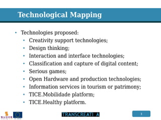 3 
Technological Mapping 
•Technologies proposed: 
•Creativity support technologies; 
•Design thinking; 
•Interaction and interface technologies; 
•Classification and capture of digital content; 
•Serious games; 
•Open Hardware and production technologies; 
•Information services in tourism or patrimony; 
•TICE.Mobilidade platform; 
•TICE.Healthy platform.  