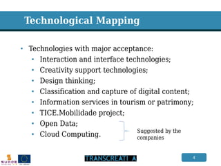 4 
Technological Mapping 
•Technologies with major acceptance: 
•Interaction and interface technologies; 
•Creativity support technologies; 
•Design thinking; 
•Classification and capture of digital content; 
•Information services in tourism or patrimony; 
•TICE.Mobilidade project; 
•Open Data; 
•Cloud Computing. 
Suggested by the companies  
