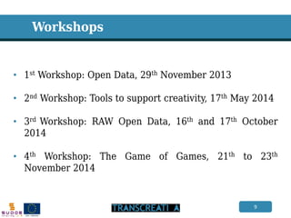 9 
Workshops 
•1st Workshop: Open Data, 29th November 2013 
•2nd Workshop: Tools to support creativity, 17th May 2014 
•3rd Workshop: RAW Open Data, 16th and 17th October 2014 
•4th Workshop: The Game of Games, 21th to 23th November 2014  