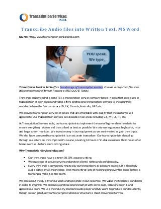 Transcribe Audio files into Written Text, MS Word
Source: http://www.transcriptionservicesindia.com




Transcription Services India offers broad range of transcription services. Convert audio/video files into
efficient written text format. Request a FREE QUOTE Today!

TranscriptionServicesIndia.com (TSI), a transcription service company based in India that specializes in
transcription of both audio and video, offers professional transcription services to the countries
worldwide here the few names are US, UK, Canada, Australia, UAE etc.

We provide transcription services at prices that are affordable with quality that the customer will
appreciate. Our transcription services are available in all areas including GT, MT, LT, FT, etc.

At Transcription Services India, our transcriptionists implement the use of high-end-ear headsets to
ensure everything is taken and transcribed as best as possible. We only use ergonomic keyboards, mice
and large screen monitors. We invest money in our equipment as we are invested in your transcripts.
We also know a relaxed transcriptionist is an accurate transcriber. Our transcriptionists also all go
through our extensive transcriptionist’s course, covering 16 hours of in-class session with 30 hours of at
home exercise - before ever starting a task.

Why TranscriptionServicesIndia.com?

        Our transcripts have a proven 98.99% accuracy rating.
        We make use of secure servers and protect clients’ rights and confidentiality.
        Every transcript is completely reviews by our transcribers as standard practice. It is then fully
        audio edited by a senior editor. That means three sets of hearing going over the audio before a
        transcripts make it to the client.

We care about the quality of our work and take pride in our expertise. We value the feedback our clients
in order to improve. We produce a professional transcript with cover page, table of contents and
approve our work. We use the industry-standard audio player and MS Word to produce our documents,
though we can produce your transcript in whatever structure is most convenient for you.
 