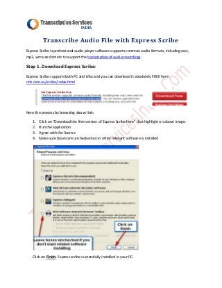 Transcribe Audio File with Express Scribe
Express Scribe is professional audio player software supports common audio formats, including wav,
mp3, wma and dct etc to support the transcription of audio recordings.

Step 1. Download Express Scribe:
Express Scribe supports both PC and Mac and you can download it absolutely FREE here:
nch.com.au/scribe/index.html




Here the process by browsing above link:

   1.   Click on “Download the free version of Express Scribe here” that highlight on above image.
   2.   Run the application
   3.   Agree with the license
   4.   Make sure boxes are unchecked so no other relevant software is installed




   Click on Finish. Express scribe successfully installed in your PC.
 