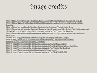 image credits
Slide 2: http:/
/www.transcribe-bentham.da.ulcc.ac.uk/td/skins/bentham-modern/TB-logo.gif
Slide 3: http:/
/digitool-b.lib.ucl.ac.uk:8881/exlibris/dtl/u3_1/dtle/www_r_eng/icon/benthamlarge.jpg
Slide 4: http:/
/www.ucl.ac.uk/Bentham-Project/who/autoicon/Virtual_Auto_Icon
Slide 5: http:/
/www.transcribe-bentham.da.ulcc.ac.uk/td/index.php?title=JB/002/384/001&action=edit
Slides 6 & 7: http:/
/www.transcribe-bentham.da.ulcc.ac.uk/td/Transcribe_Bentham
Slide 8: http:/
/www.barnesandnoble.com/w/collected-works-of-jeremy-bentham-luke-osullivan/
1102436737
Slides 9 & 10: http:/
/commons.wikimedia.org/wiki/Category:MediaWiki_logos
Slide 11: http:/
/www.ucl.ac.uk/transcribe-bentham/people/, http:/
/www.transcribebentham.da.ulcc.ac.uk/td/Transcribe_Bentham
Slide 12: http:/
/www.transcribe-bentham.da.ulcc.ac.uk/td/Getting_Started
Slide 13: http:/
/www.transcribe-bentham.da.ulcc.ac.uk/td/Help:Transcription_Guidelines
Slide 14: http:/
/www.transcribe-bentham.da.ulcc.ac.uk/td/Transcribe_Bentham
Slide 15: http:/
/beatl.barnard.columbia.edu/amciv/images.html
Slide 16: http:/
/www.transcribe-bentham.da.ulcc.ac.uk/td/JB/051/285/002

 