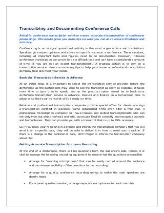 Transcribing and Documenting Conference Calls
Reliable conference transcription services ensure accurate documentation of conference
proceedings. This article gives you some tips on what you can do to ensure timeliness and
accuracy.
Conferencing is an integral operational activity in the most organizations and institutions.
Speakers give expert opinions and advice on specific issues at a conference. These sessions,
including all important facts and figures, need to be documented. However, in-house
conference transcription can prove to be a difficult task and can take a considerable amount
of time (if you are not an expert transcriptionist). A practical option is to rely on a
transcription service. Here are some key tips to help you choose a professional transcription
company that can meet your needs.
Book the Transcription Service in Advance
As an initial step, it is important to select the transcription service provider before the
conference as the participants may want to see the transcript as early as possible. It takes
more time to type than to speak, and so the practical option would be to book your
conference transcription service in advance. Discuss and finalize on a turnaround time in
advance so that your transcript will be ready on time.
Reliable and professional transcription companies provide special offers for clients who sign
a transcription contract in advance. Some established firms even offer a free trial. A
professional transcription company will have trained and skilled transcriptionists who can
not only type but also proofread and edit, punctuate English correctly and recognize accents
and homophones. They can provide you with a transcript that is up to 99% accurate.
So if you book your recording in advance and inform the transcription company that you will
send it on a specific date, they will be able to deliver it in time to meet your deadline. If
there is a change in the conference date, don’t forget to inform the transcription company
about this.
Getting Accurate Transcription from your Recording
At the end of a conference, there will be questions from the audience’s side. Hence, it is
vital to arrange the following recording equipment to ensure that the questions are audible
• Arrange for “roaming microphones” that can be easily carried around the audience
and can ensure audibility of the questions in the recording.
• Arrange for a quality conference recording set-up to make the main speakers are
clearly heard
• For a panel question session, arrange separate microphones for each member
 