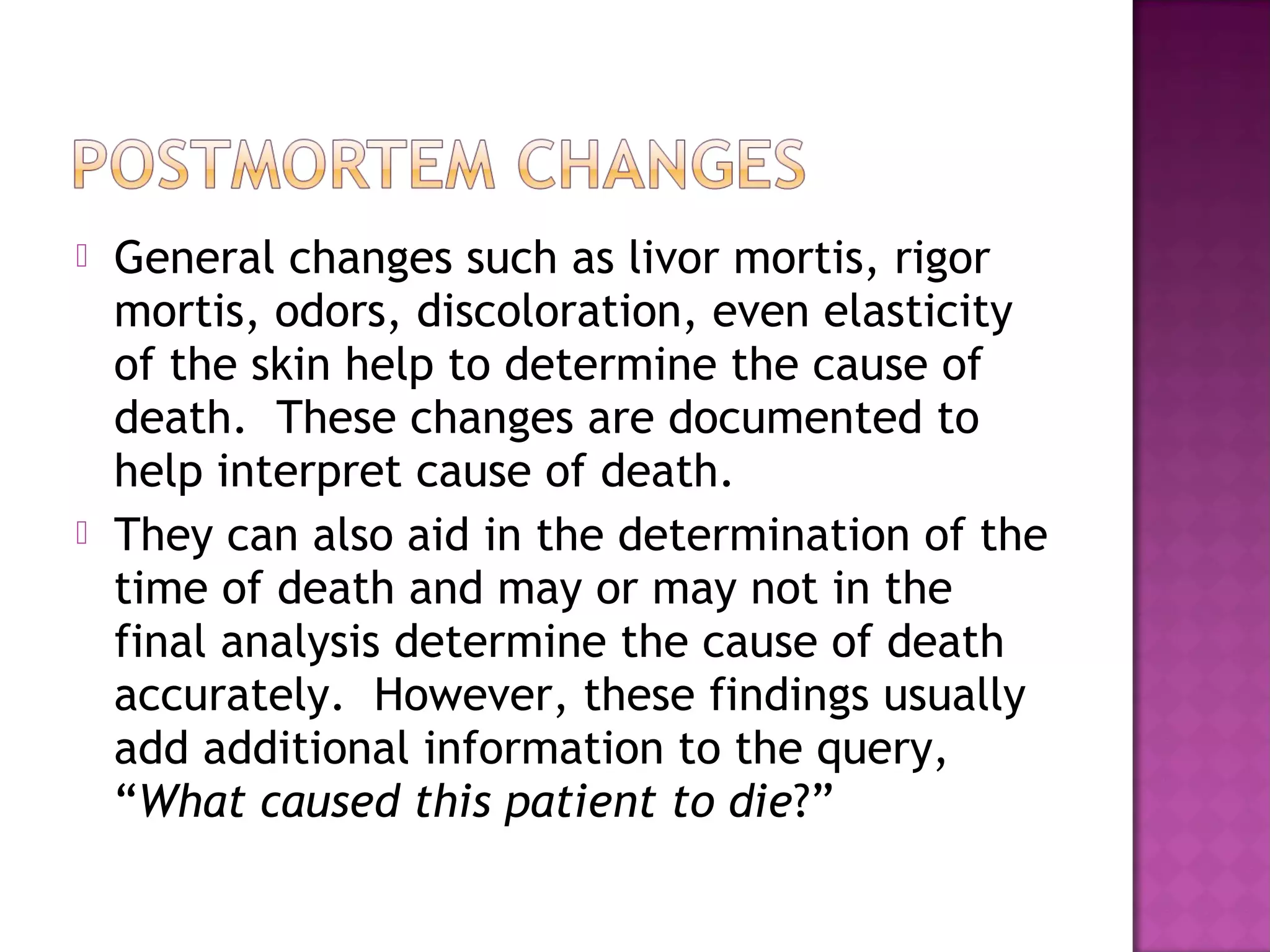    General changes such as livor mortis, rigor
    mortis, odors, discoloration, even elasticity
    of the skin help to determine the cause of
    death. These changes are documented to
    help interpret cause of death.
   They can also aid in the determination of the
    time of death and may or may not in the
    final analysis determine the cause of death
    accurately. However, these findings usually
    add additional information to the query,
    “What caused this patient to die?”
 