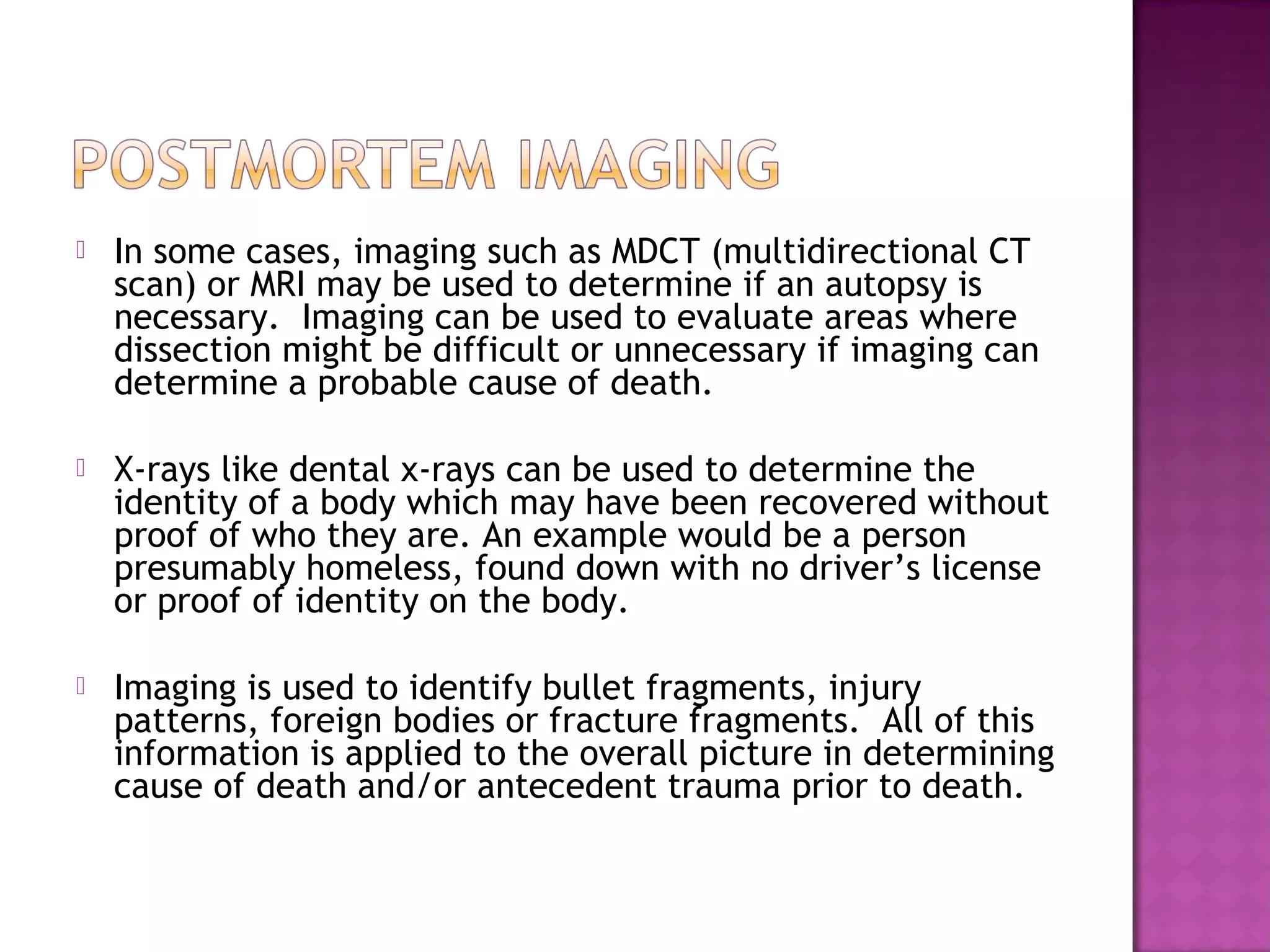    In some cases, imaging such as MDCT (multidirectional CT
    scan) or MRI may be used to determine if an autopsy is
    necessary. Imaging can be used to evaluate areas where
    dissection might be difficult or unnecessary if imaging can
    determine a probable cause of death.

   X-rays like dental x-rays can be used to determine the
    identity of a body which may have been recovered without
    proof of who they are. An example would be a person
    presumably homeless, found down with no driver’s license
    or proof of identity on the body.

   Imaging is used to identify bullet fragments, injury
    patterns, foreign bodies or fracture fragments. All of this
    information is applied to the overall picture in determining
    cause of death and/or antecedent trauma prior to death.
 
 