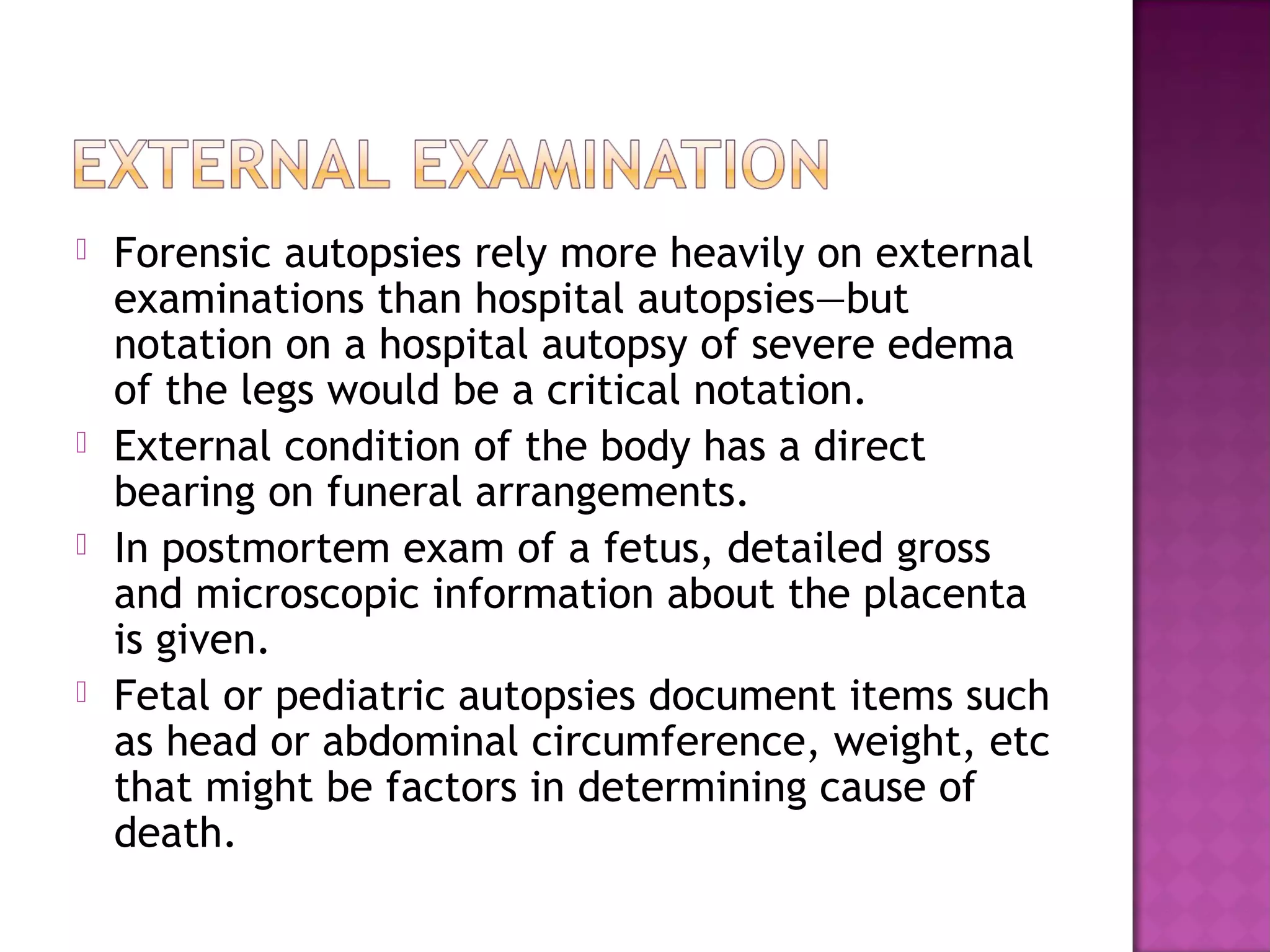    Forensic autopsies rely more heavily on external
    examinations than hospital autopsies—but
    notation on a hospital autopsy of severe edema
    of the legs would be a critical notation.
   External condition of the body has a direct
    bearing on funeral arrangements.
   In postmortem exam of a fetus, detailed gross
    and microscopic information about the placenta
    is given.
   Fetal or pediatric autopsies document items such
    as head or abdominal circumference, weight, etc
    that might be factors in determining cause of
    death.
 