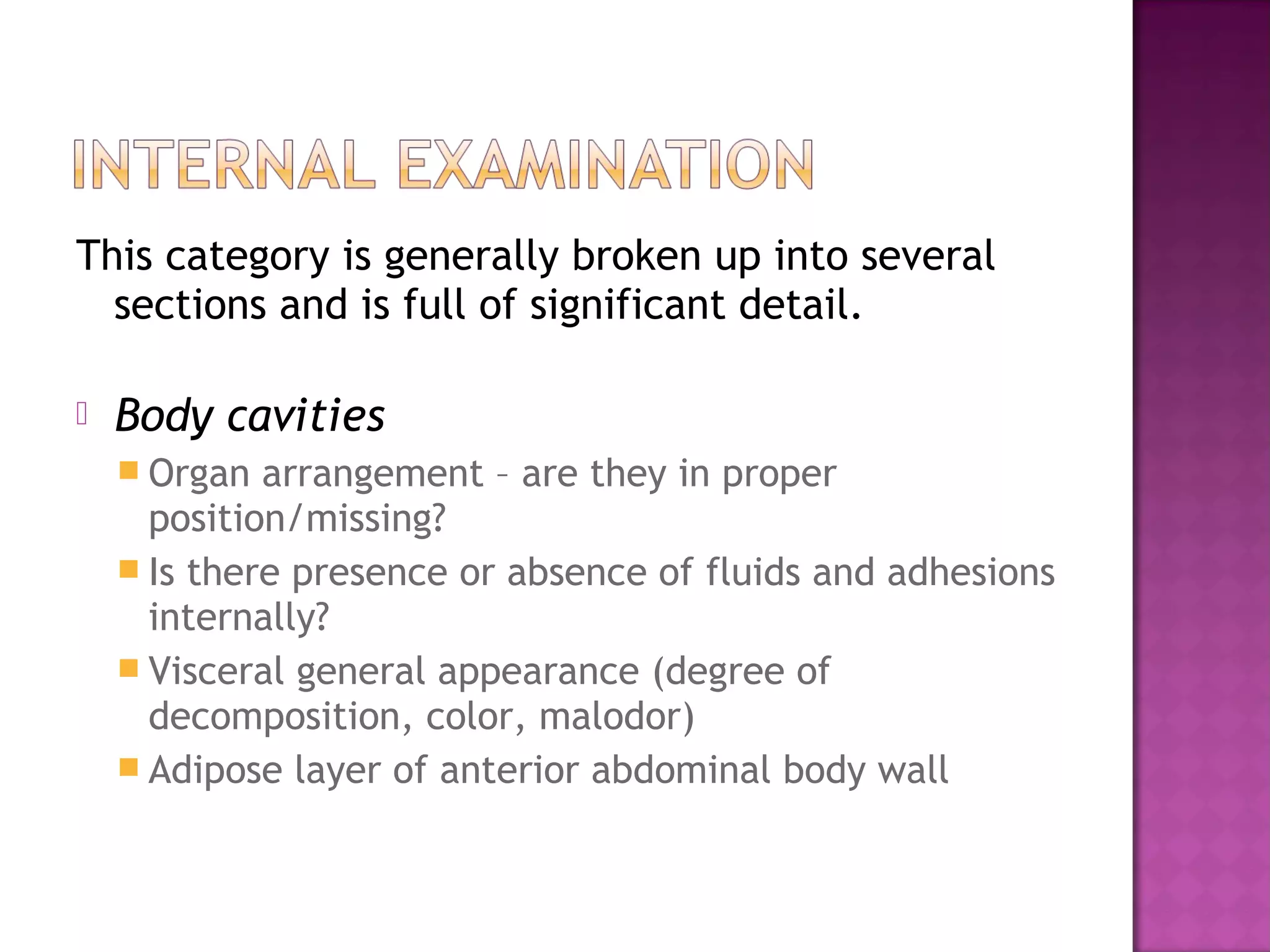 This category is generally broken up into several
  sections and is full of significant detail.

   Body cavities
     Organ  arrangement – are they in proper
      position/missing?
     Is there presence or absence of fluids and adhesions
      internally?
     Visceral general appearance (degree of
      decomposition, color, malodor)
     Adipose layer of anterior abdominal body wall
 