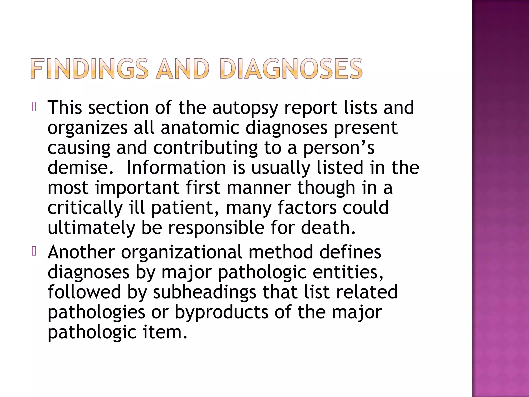    This section of the autopsy report lists and
    organizes all anatomic diagnoses present
    causing and contributing to a person’s
    demise. Information is usually listed in the
    most important first manner though in a
    critically ill patient, many factors could
    ultimately be responsible for death.
   Another organizational method defines
    diagnoses by major pathologic entities,
    followed by subheadings that list related
    pathologies or byproducts of the major
    pathologic item.
 