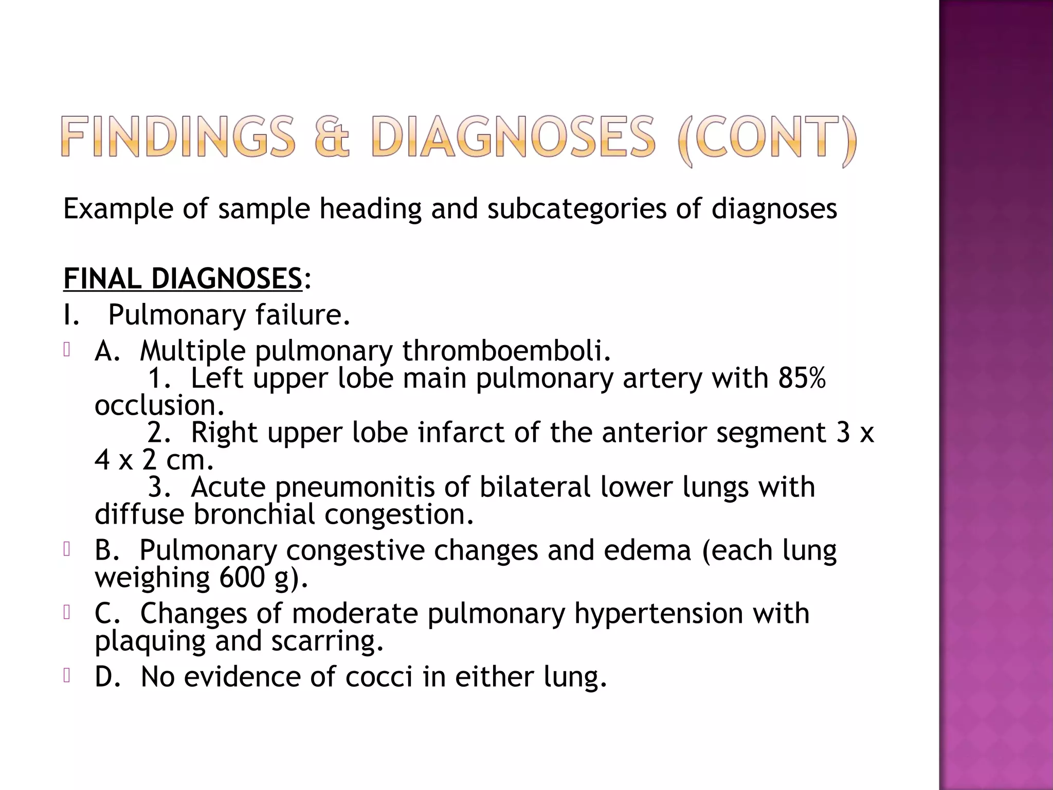 Example of sample heading and subcategories of diagnoses

FINAL DIAGNOSES:
I. Pulmonary failure.
 A. Multiple pulmonary thromboemboli.
      1. Left upper lobe main pulmonary artery with 85%
  occlusion.
      2. Right upper lobe infarct of the anterior segment 3 x
  4 x 2 cm.
      3. Acute pneumonitis of bilateral lower lungs with
  diffuse bronchial congestion.
 B. Pulmonary congestive changes and edema (each lung
  weighing 600 g).
 C. Changes of moderate pulmonary hypertension with
  plaquing and scarring.
 D. No evidence of cocci in either lung.
 