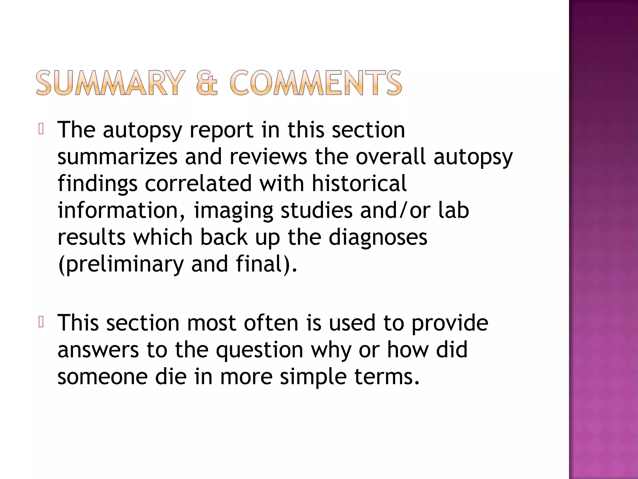    The autopsy report in this section
    summarizes and reviews the overall autopsy
    findings correlated with historical
    information, imaging studies and/or lab
    results which back up the diagnoses
    (preliminary and final).

   This section most often is used to provide
    answers to the question why or how did
    someone die in more simple terms.
 