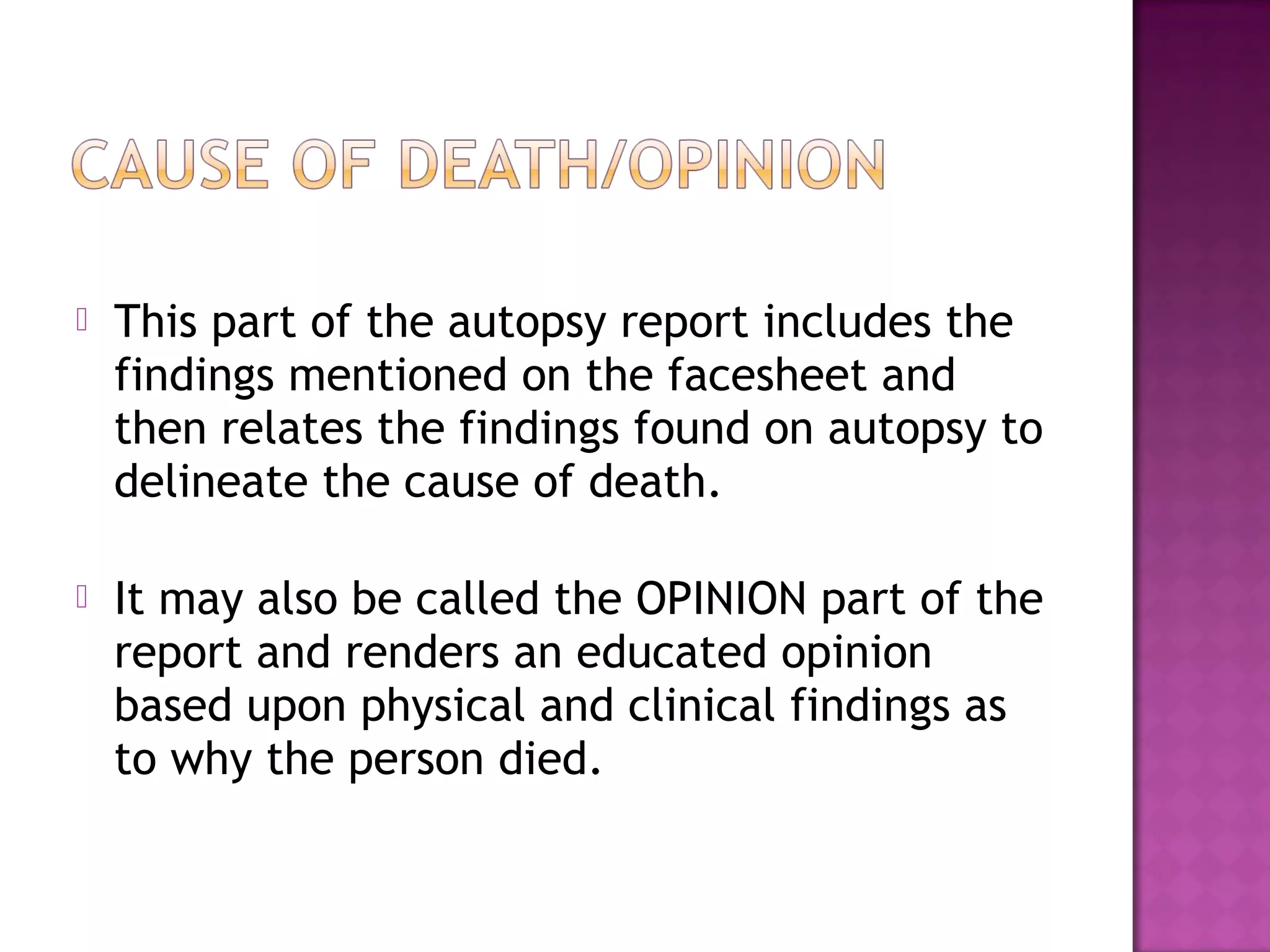    This part of the autopsy report includes the
    findings mentioned on the facesheet and
    then relates the findings found on autopsy to
    delineate the cause of death.

   It may also be called the OPINION part of the
    report and renders an educated opinion
    based upon physical and clinical findings as
    to why the person died.
 