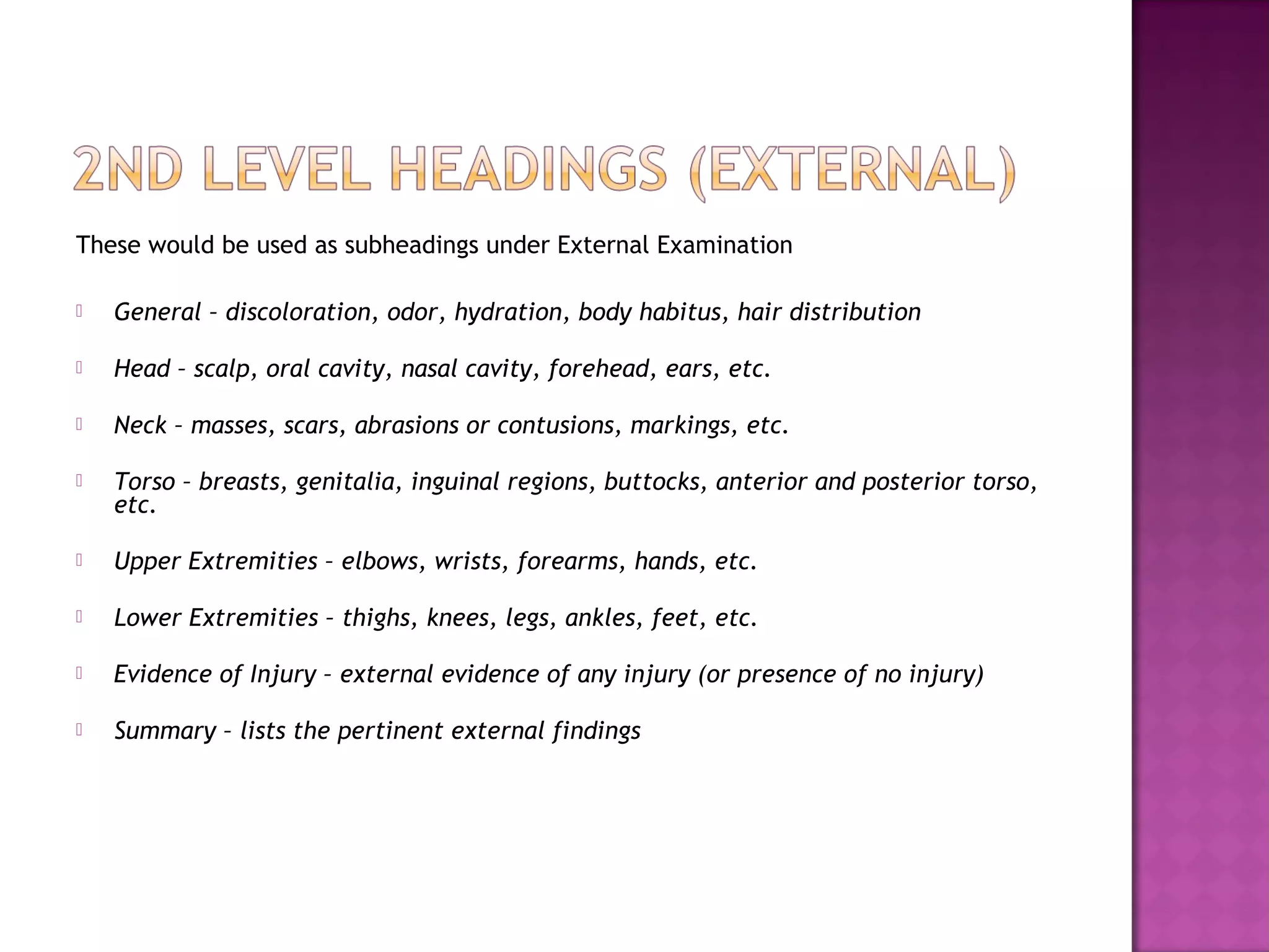 These would be used as subheadings under External Examination

   General – discoloration, odor, hydration, body habitus, hair distribution

   Head – scalp, oral cavity, nasal cavity, forehead, ears, etc.

   Neck – masses, scars, abrasions or contusions, markings, etc.

   Torso – breasts, genitalia, inguinal regions, buttocks, anterior and posterior torso,
    etc.

   Upper Extremities – elbows, wrists, forearms, hands, etc.

   Lower Extremities – thighs, knees, legs, ankles, feet, etc.

   Evidence of Injury – external evidence of any injury (or presence of no injury)

   Summary – lists the pertinent external findings
 