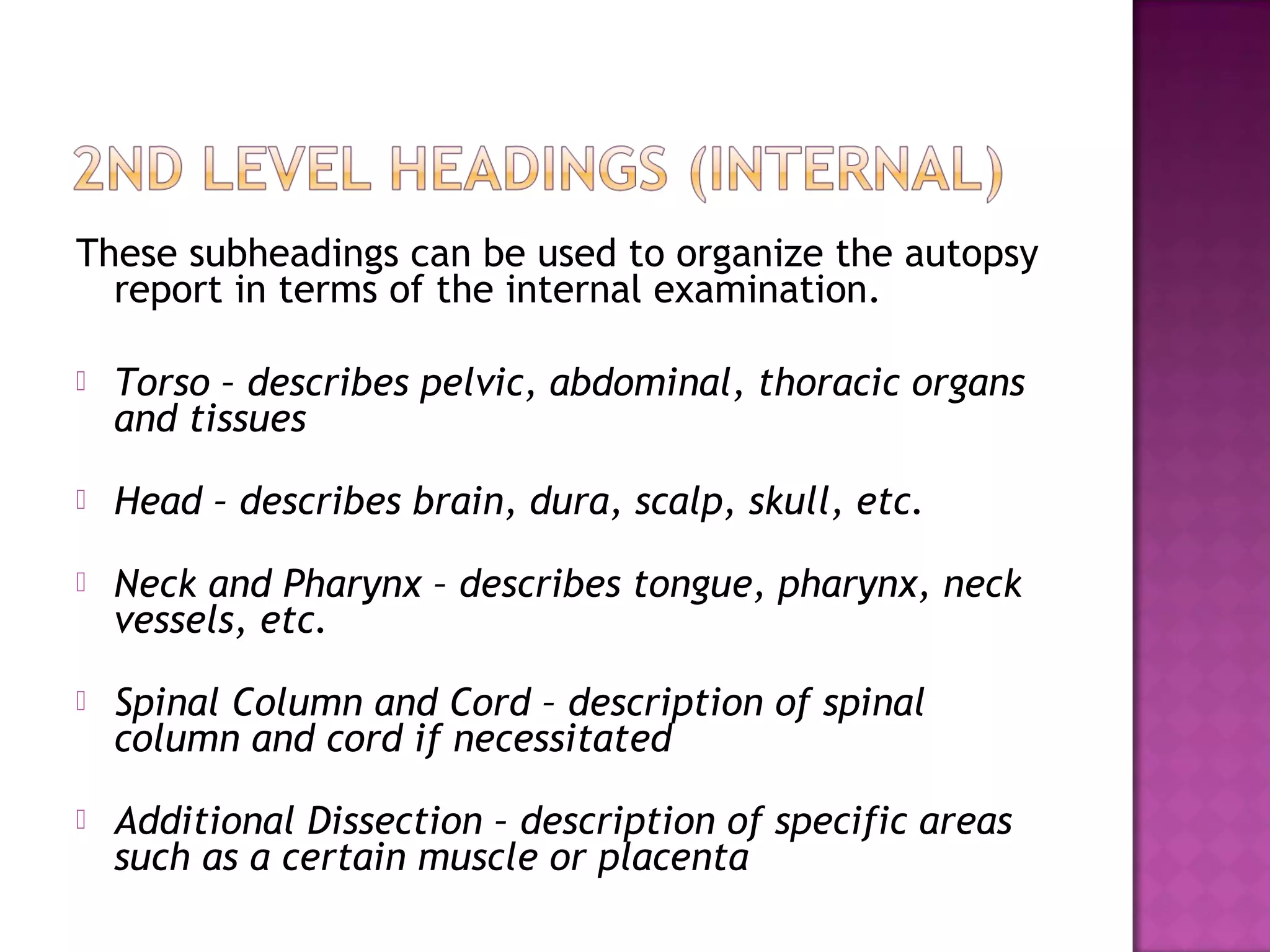 These subheadings can be used to organize the autopsy
  report in terms of the internal examination.

   Torso – describes pelvic, abdominal, thoracic organs
    and tissues
   Head – describes brain, dura, scalp, skull, etc.
   Neck and Pharynx – describes tongue, pharynx, neck
    vessels, etc.
   Spinal Column and Cord – description of spinal
    column and cord if necessitated
   Additional Dissection – description of specific areas
    such as a certain muscle or placenta
 
