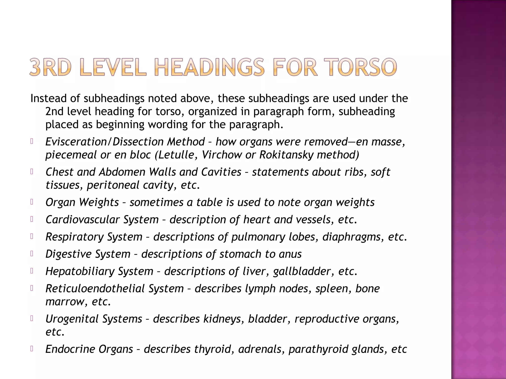 Instead of subheadings noted above, these subheadings are used under the
   2nd level heading for torso, organized in paragraph form, subheading
   placed as beginning wording for the paragraph.
   Evisceration/Dissection Method – how organs were removed—en masse,
    piecemeal or en bloc (Letulle, Virchow or Rokitansky method)
   Chest and Abdomen Walls and Cavities – statements about ribs, soft
    tissues, peritoneal cavity, etc.
   Organ Weights – sometimes a table is used to note organ weights
   Cardiovascular System – description of heart and vessels, etc.
   Respiratory System – descriptions of pulmonary lobes, diaphragms, etc.
   Digestive System – descriptions of stomach to anus
   Hepatobiliary System – descriptions of liver, gallbladder, etc.
   Reticuloendothelial System – describes lymph nodes, spleen, bone
    marrow, etc.
   Urogenital Systems – describes kidneys, bladder, reproductive organs,
    etc.
   Endocrine Organs – describes thyroid, adrenals, parathyroid glands, etc
 