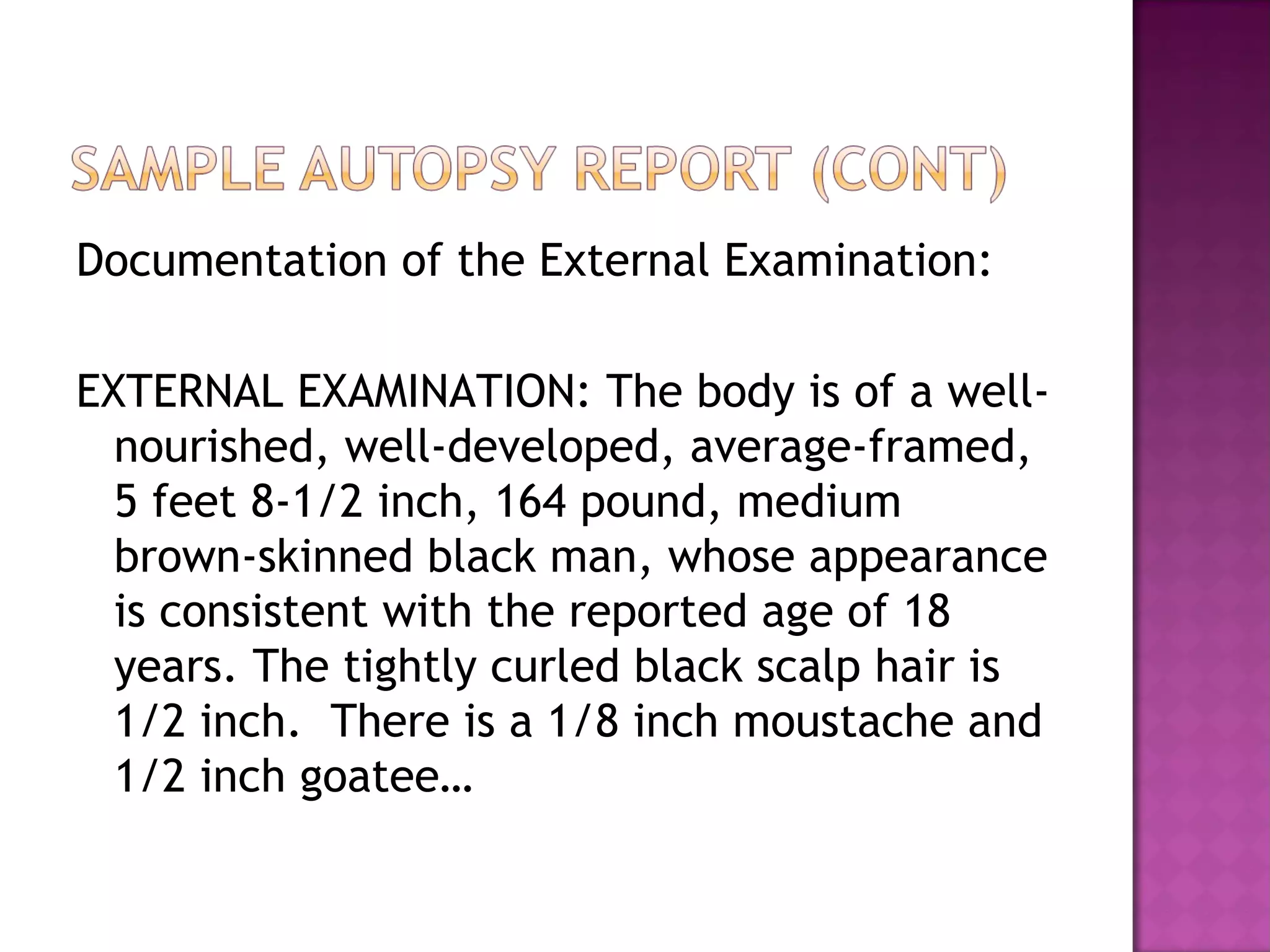 Documentation of the External Examination:

EXTERNAL EXAMINATION: The body is of a well-
  nourished, well-developed, average-framed,
  5 feet 8-1/2 inch, 164 pound, medium
  brown-skinned black man, whose appearance
  is consistent with the reported age of 18
  years. The tightly curled black scalp hair is
  1/2 inch. There is a 1/8 inch moustache and
  1/2 inch goatee…
 