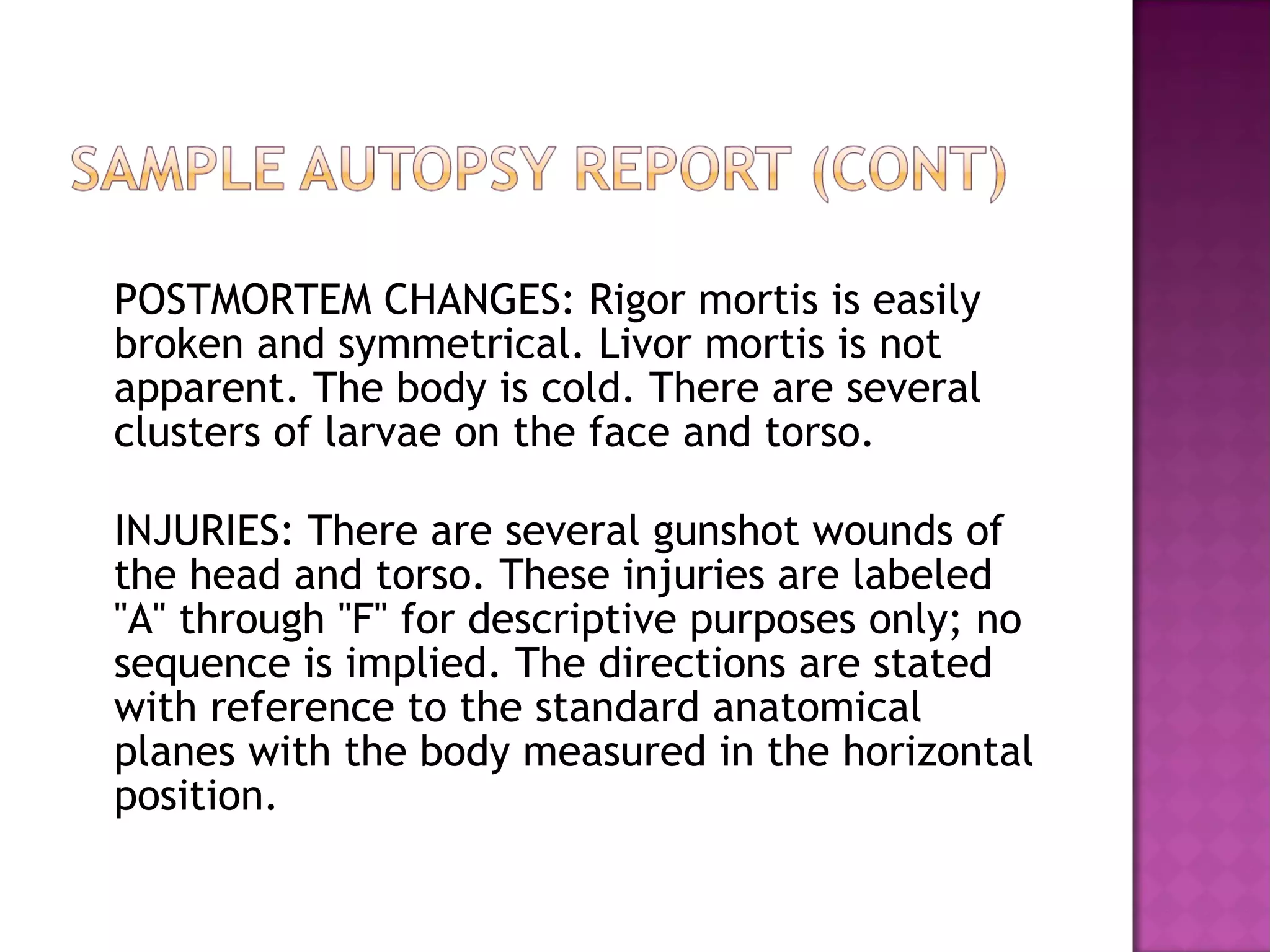 POSTMORTEM CHANGES: Rigor mortis is easily
broken and symmetrical. Livor mortis is not
apparent. The body is cold. There are several
clusters of larvae on the face and torso.

INJURIES: There are several gunshot wounds of
the head and torso. These injuries are labeled
"A" through "F" for descriptive purposes only; no
sequence is implied. The directions are stated
with reference to the standard anatomical
planes with the body measured in the horizontal
position.
 