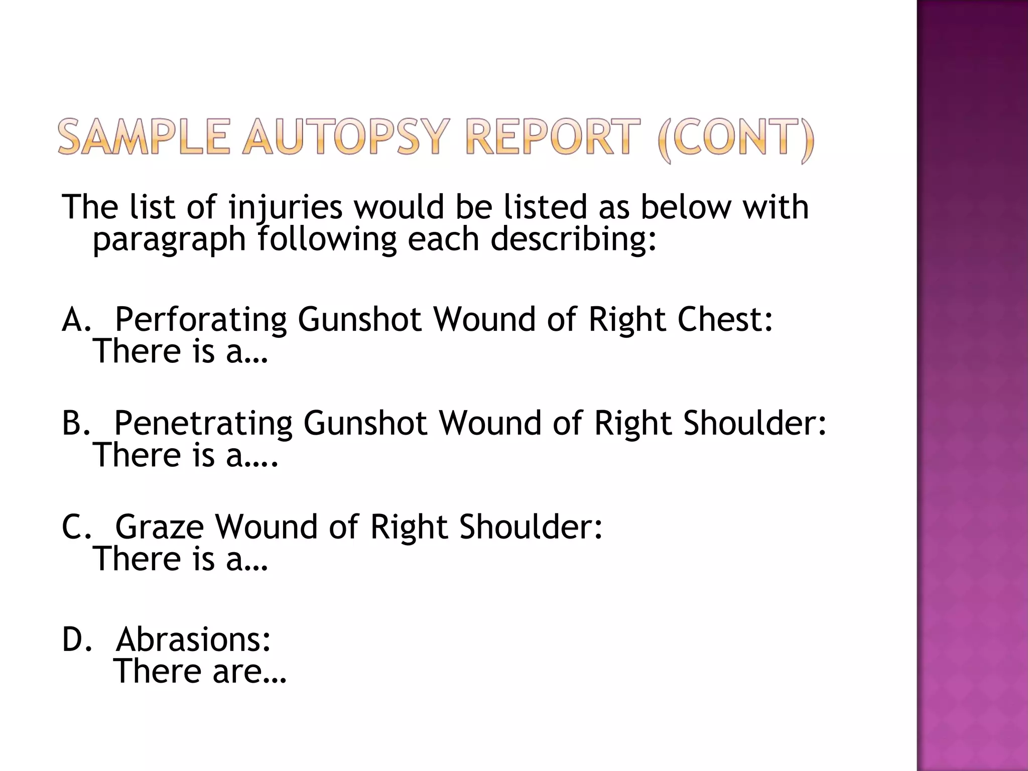 The list of injuries would be listed as below with
  paragraph following each describing:

A. Perforating Gunshot Wound of Right Chest:
  There is a…

B. Penetrating Gunshot Wound of Right Shoulder:
  There is a….

C. Graze Wound of Right Shoulder:
  There is a…

D. Abrasions:
   There are…
 