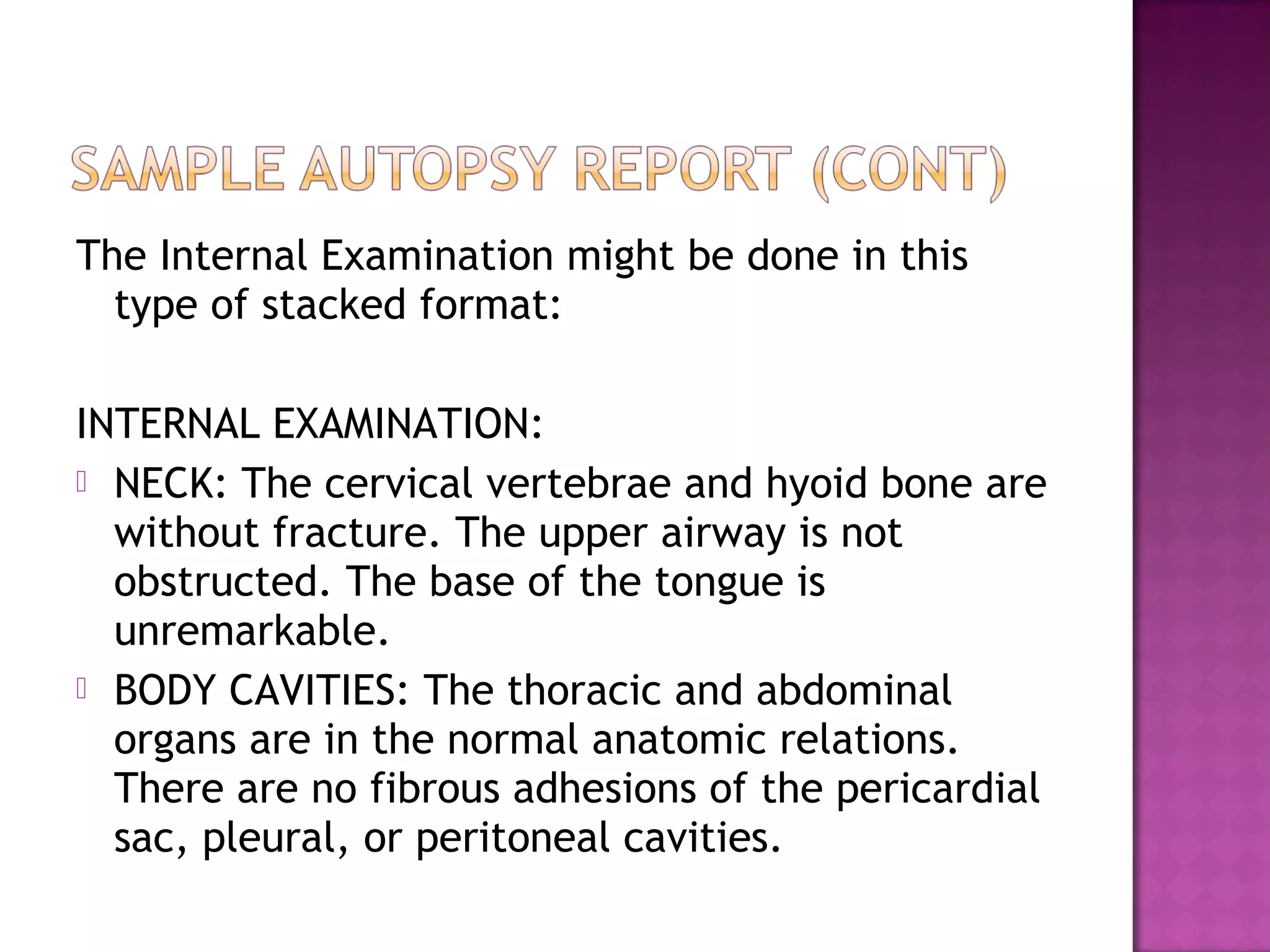 The Internal Examination might be done in this
  type of stacked format:

INTERNAL EXAMINATION:
 NECK: The cervical vertebrae and hyoid bone are
  without fracture. The upper airway is not
  obstructed. The base of the tongue is
  unremarkable.
 BODY CAVITIES: The thoracic and abdominal
  organs are in the normal anatomic relations.
  There are no fibrous adhesions of the pericardial
  sac, pleural, or peritoneal cavities.
 