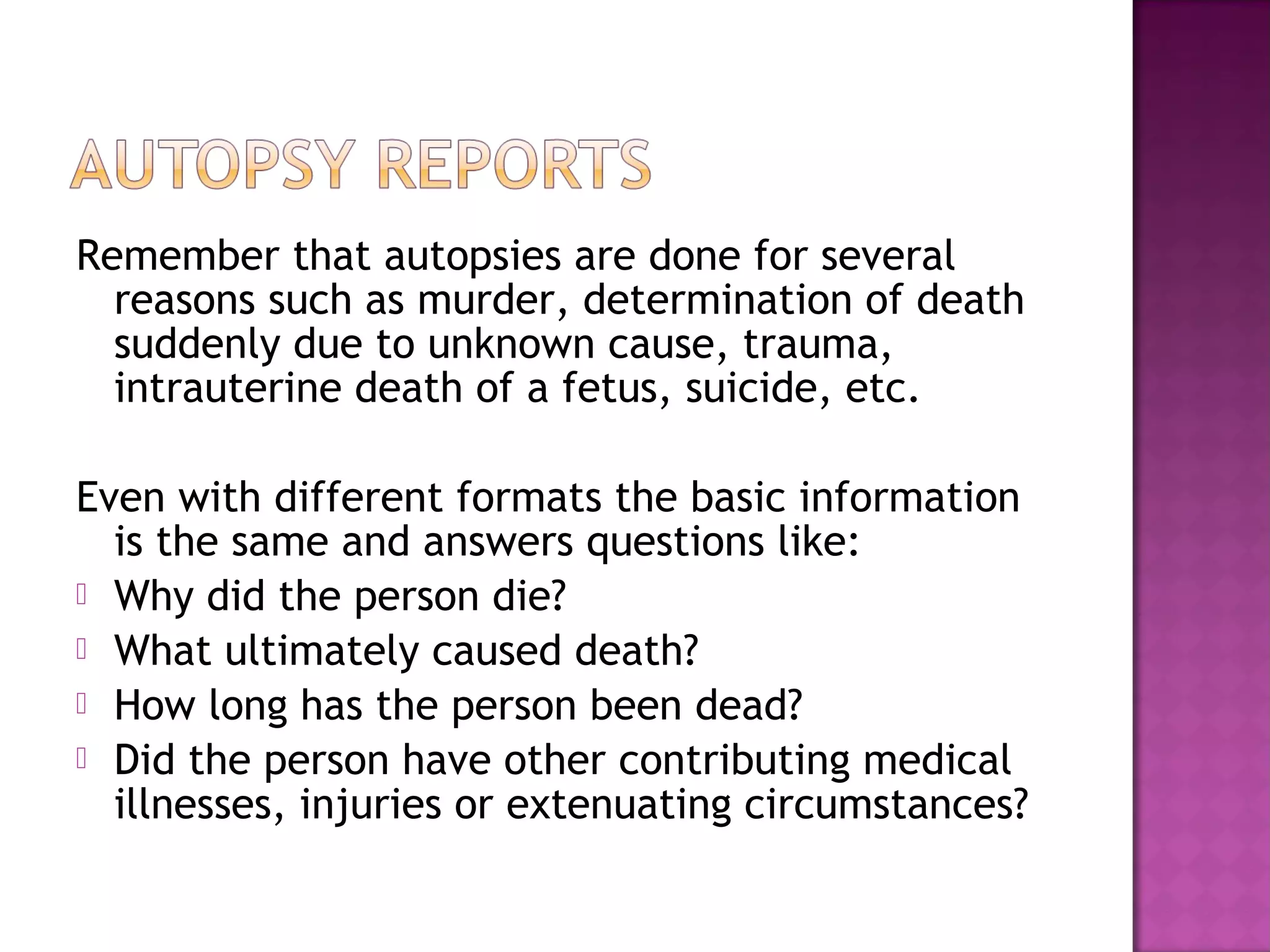 Remember that autopsies are done for several
  reasons such as murder, determination of death
  suddenly due to unknown cause, trauma,
  intrauterine death of a fetus, suicide, etc.

Even with different formats the basic information
  is the same and answers questions like:
 Why did the person die?
 What ultimately caused death?
 How long has the person been dead?
 Did the person have other contributing medical
  illnesses, injuries or extenuating circumstances?
 