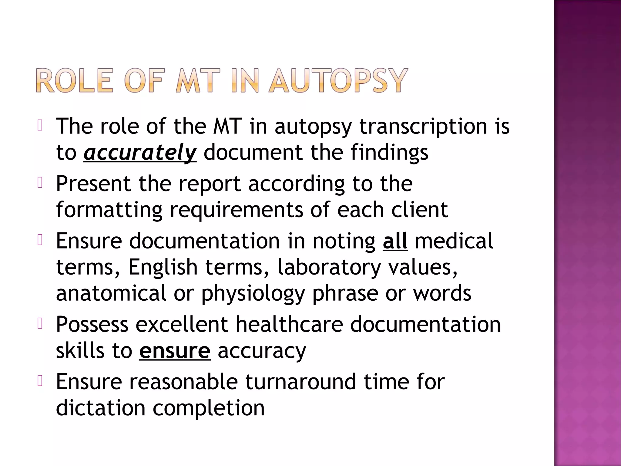    The role of the MT in autopsy transcription is
    to accurately document the findings
   Present the report according to the
    formatting requirements of each client
   Ensure documentation in noting all medical
    terms, English terms, laboratory values,
    anatomical or physiology phrase or words
   Possess excellent healthcare documentation
    skills to ensure accuracy
   Ensure reasonable turnaround time for
    dictation completion
 