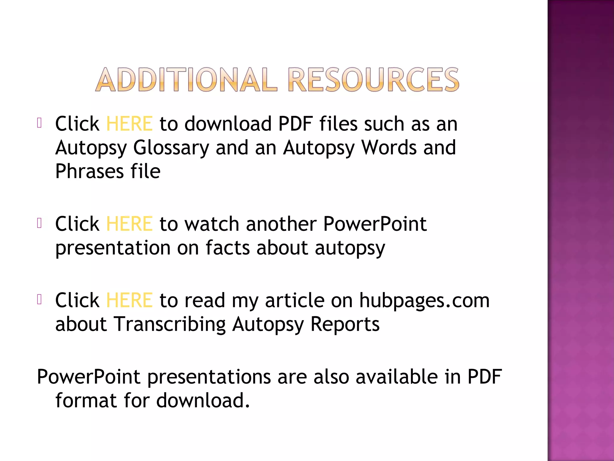    Click HERE to download PDF files such as an
    Autopsy Glossary and an Autopsy Words and
    Phrases file

   Click HERE to watch another PowerPoint
    presentation on facts about autopsy

   Click HERE to read my article on hubpages.com
    about Transcribing Autopsy Reports

PowerPoint presentations are also available in PDF
  format for download.
 