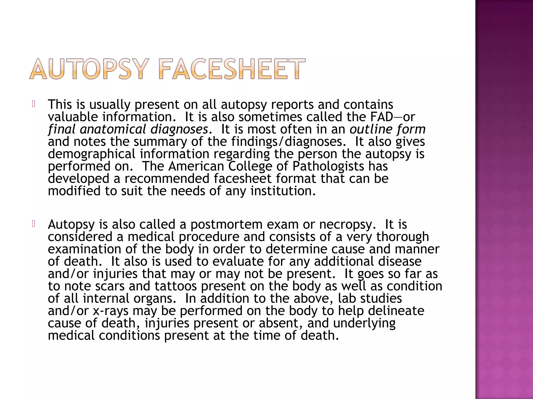    This is usually present on all autopsy reports and contains
    valuable information. It is also sometimes called the FAD—or
    final anatomical diagnoses. It is most often in an outline form
    and notes the summary of the findings/diagnoses. It also gives
    demographical information regarding the person the autopsy is
    performed on. The American College of Pathologists has
    developed a recommended facesheet format that can be
    modified to suit the needs of any institution.
 
   Autopsy is also called a postmortem exam or necropsy. It is
    considered a medical procedure and consists of a very thorough
    examination of the body in order to determine cause and manner
    of death. It also is used to evaluate for any additional disease
    and/or injuries that may or may not be present. It goes so far as
    to note scars and tattoos present on the body as well as condition
    of all internal organs. In addition to the above, lab studies
    and/or x-rays may be performed on the body to help delineate
    cause of death, injuries present or absent, and underlying
    medical conditions present at the time of death.
 