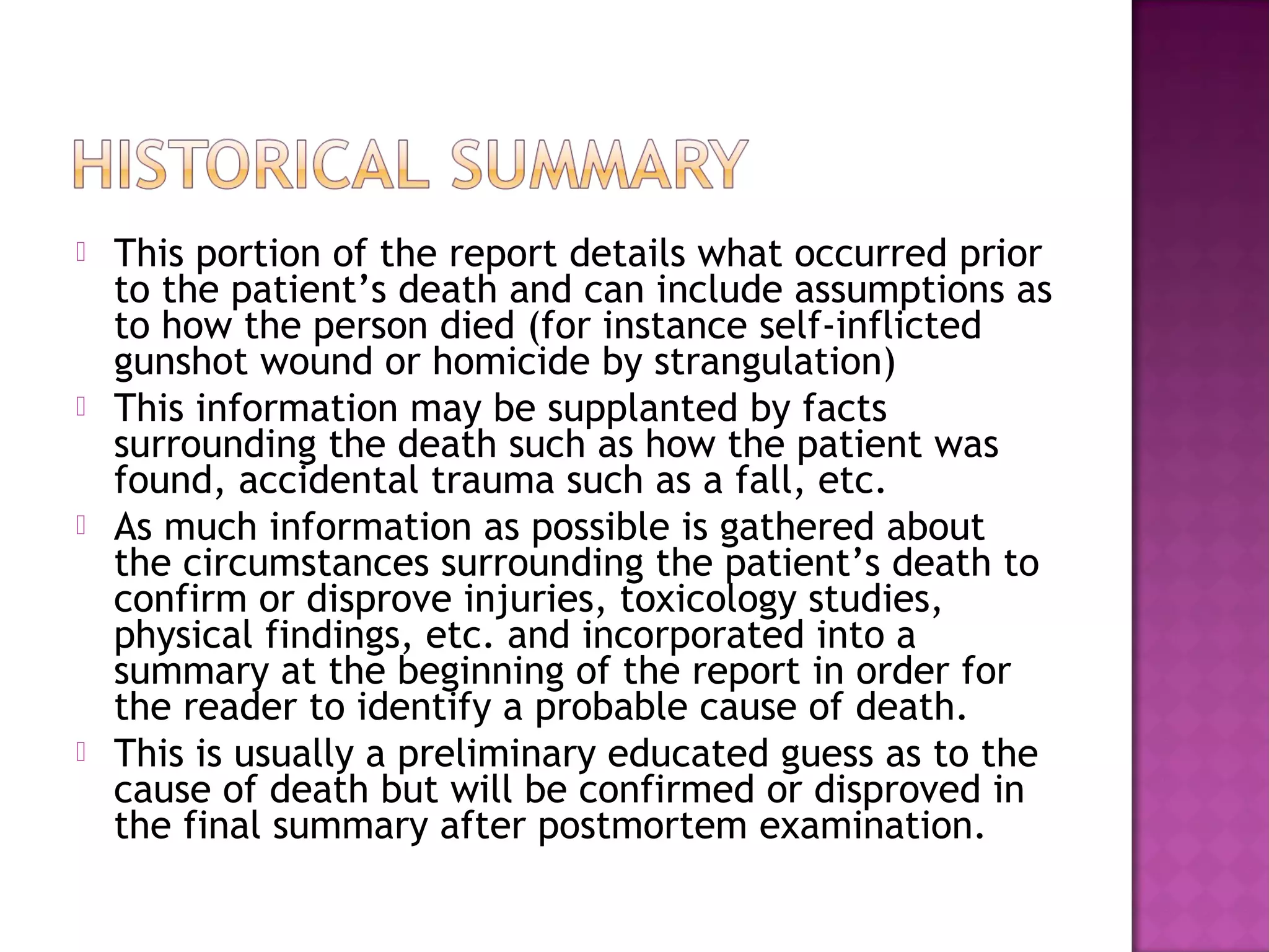    This portion of the report details what occurred prior
    to the patient’s death and can include assumptions as
    to how the person died (for instance self-inflicted
    gunshot wound or homicide by strangulation)
   This information may be supplanted by facts
    surrounding the death such as how the patient was
    found, accidental trauma such as a fall, etc.
   As much information as possible is gathered about
    the circumstances surrounding the patient’s death to
    confirm or disprove injuries, toxicology studies,
    physical findings, etc. and incorporated into a
    summary at the beginning of the report in order for
    the reader to identify a probable cause of death.
   This is usually a preliminary educated guess as to the
    cause of death but will be confirmed or disproved in
    the final summary after postmortem examination.
 