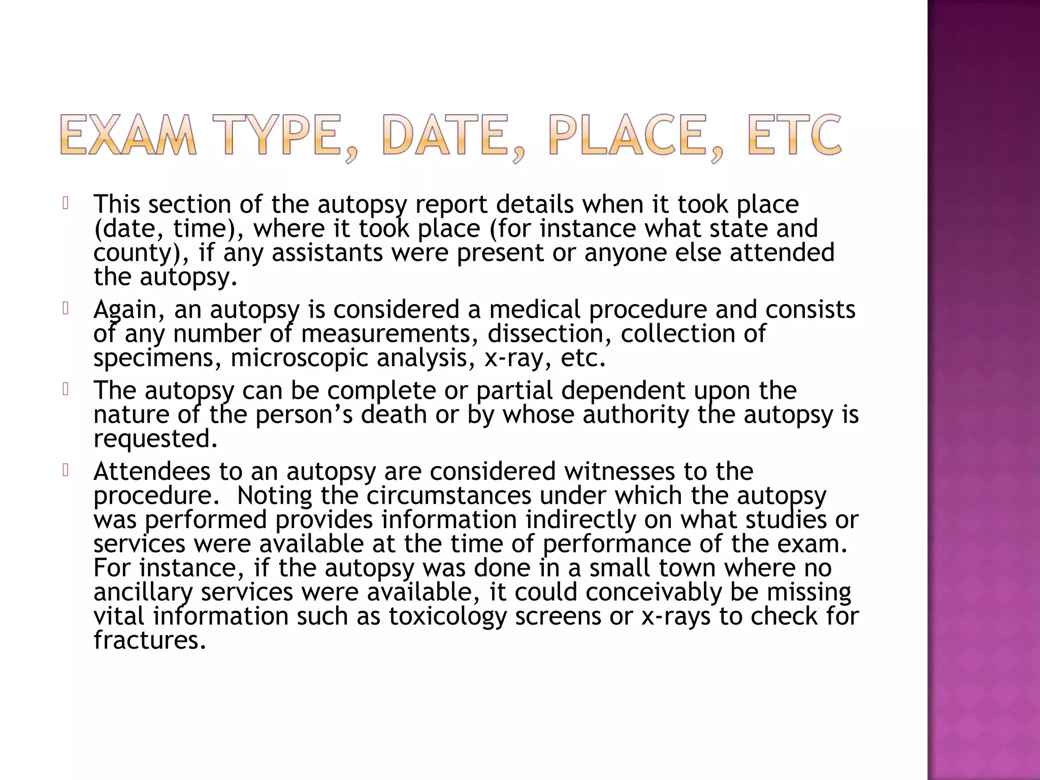    This section of the autopsy report details when it took place
    (date, time), where it took place (for instance what state and
    county), if any assistants were present or anyone else attended
    the autopsy.
   Again, an autopsy is considered a medical procedure and consists
    of any number of measurements, dissection, collection of
    specimens, microscopic analysis, x-ray, etc.
   The autopsy can be complete or partial dependent upon the
    nature of the person’s death or by whose authority the autopsy is
    requested.
   Attendees to an autopsy are considered witnesses to the
    procedure. Noting the circumstances under which the autopsy
    was performed provides information indirectly on what studies or
    services were available at the time of performance of the exam.
    For instance, if the autopsy was done in a small town where no
    ancillary services were available, it could conceivably be missing
    vital information such as toxicology screens or x-rays to check for
    fractures.  
 