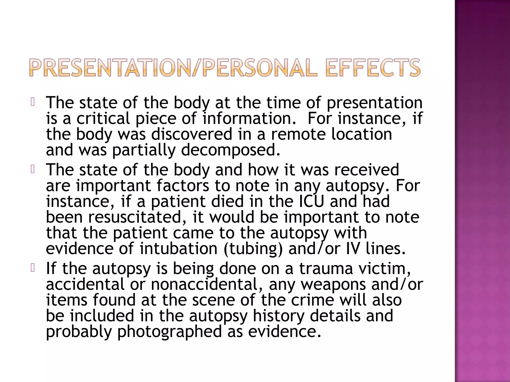    The state of the body at the time of presentation
    is a critical piece of information. For instance, if
    the body was discovered in a remote location
    and was partially decomposed.
   The state of the body and how it was received
    are important factors to note in any autopsy. For
    instance, if a patient died in the ICU and had
    been resuscitated, it would be important to note
    that the patient came to the autopsy with
    evidence of intubation (tubing) and/or IV lines.
   If the autopsy is being done on a trauma victim,
    accidental or nonaccidental, any weapons and/or
    items found at the scene of the crime will also
    be included in the autopsy history details and
    probably photographed as evidence.
 