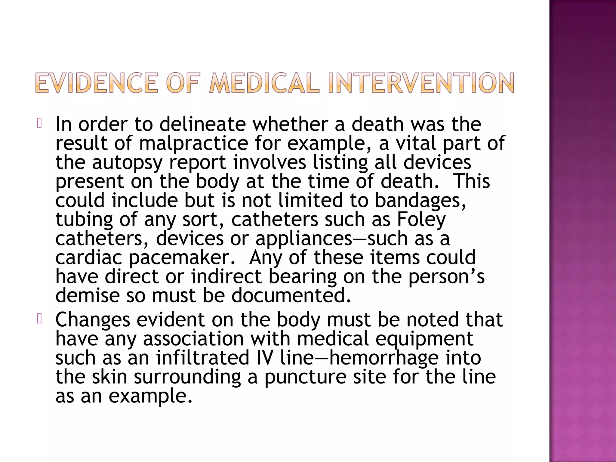    In order to delineate whether a death was the
    result of malpractice for example, a vital part of
    the autopsy report involves listing all devices
    present on the body at the time of death. This
    could include but is not limited to bandages,
    tubing of any sort, catheters such as Foley
    catheters, devices or appliances—such as a
    cardiac pacemaker. Any of these items could
    have direct or indirect bearing on the person’s
    demise so must be documented.
   Changes evident on the body must be noted that
    have any association with medical equipment
    such as an infiltrated IV line—hemorrhage into
    the skin surrounding a puncture site for the line
    as an example.
 
