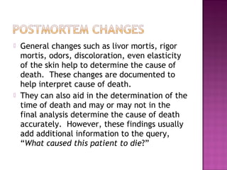    General changes such as livor mortis, rigor
    mortis, odors, discoloration, even elasticity
    of the skin help to determine the cause of
    death. These changes are documented to
    help interpret cause of death.
   They can also aid in the determination of the
    time of death and may or may not in the
    final analysis determine the cause of death
    accurately. However, these findings usually
    add additional information to the query,
    “What caused this patient to die?”
 