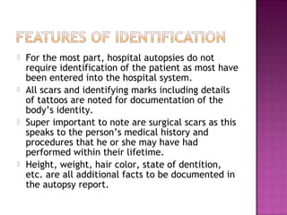    For the most part, hospital autopsies do not
    require identification of the patient as most have
    been entered into the hospital system.
   All scars and identifying marks including details
    of tattoos are noted for documentation of the
    body’s identity.
   Super important to note are surgical scars as this
    speaks to the person’s medical history and
    procedures that he or she may have had
    performed within their lifetime.  
   Height, weight, hair color, state of dentition,
    etc. are all additional facts to be documented in
    the autopsy report.
 