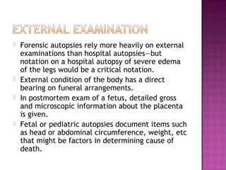    Forensic autopsies rely more heavily on external
    examinations than hospital autopsies—but
    notation on a hospital autopsy of severe edema
    of the legs would be a critical notation.
   External condition of the body has a direct
    bearing on funeral arrangements.
   In postmortem exam of a fetus, detailed gross
    and microscopic information about the placenta
    is given.
   Fetal or pediatric autopsies document items such
    as head or abdominal circumference, weight, etc
    that might be factors in determining cause of
    death.
 