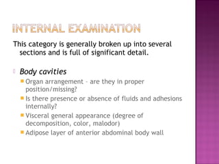 This category is generally broken up into several
  sections and is full of significant detail.

   Body cavities
     Organ  arrangement – are they in proper
      position/missing?
     Is there presence or absence of fluids and adhesions
      internally?
     Visceral general appearance (degree of
      decomposition, color, malodor)
     Adipose layer of anterior abdominal body wall
 