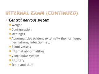    Central nervous system
     Weight
     Configuration
     Meninges
     Abnormalities  evident externally (hemorrhage,
      herniations, infection, etc)
     Blood vessels
     Internal abnormalities
     Ventricular system
     Pituitary
     Scalp and skull
 