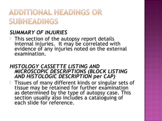SUMMARY OF INJURIES
 This section of the autopsy report details
  internal injuries. It may be correlated with
  evidence of any injuries noted on the external
  examination.

HISTOLOGY CASSETTE LISTING AND
  MICROSCOPIC DESCRIPTIONS (BLOCK LISTING
  AND HISTOLOGIC DESCRIPTION per CAP)
 Tissues of many different kinds or singular sets of
  tissue may be retained for further examination
  as determined by the type of autopsy case. This
  section usually also includes a cataloguing of
  each slide for reference.
 