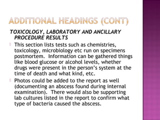 TOXICOLOGY, LABORATORY AND ANCILLARY
  PROCEDURE RESULTS
 This section lists tests such as chemistries,
  toxicology, microbiology etc run on specimens
  postmortem. Information can be gathered things
  like blood glucose or alcohol levels, whether
  drugs were present in the person’s system at the
  time of death and what kind, etc.
 Photos could be added to the report as well
  (documenting an abscess found during internal
  examination). There would also be supporting
  lab cultures listed in the report to confirm what
  type of bacteria caused the abscess.
 