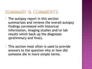    The autopsy report in this section
    summarizes and reviews the overall autopsy
    findings correlated with historical
    information, imaging studies and/or lab
    results which back up the diagnoses
    (preliminary and final).

   This section most often is used to provide
    answers to the question why or how did
    someone die in more simple terms.
 