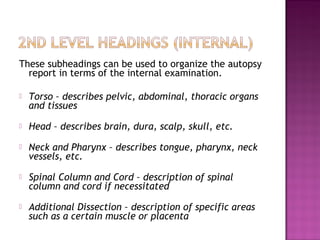 These subheadings can be used to organize the autopsy
  report in terms of the internal examination.

   Torso – describes pelvic, abdominal, thoracic organs
    and tissues
   Head – describes brain, dura, scalp, skull, etc.
   Neck and Pharynx – describes tongue, pharynx, neck
    vessels, etc.
   Spinal Column and Cord – description of spinal
    column and cord if necessitated
   Additional Dissection – description of specific areas
    such as a certain muscle or placenta
 