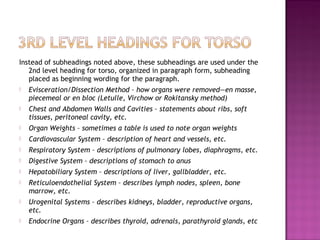 Instead of subheadings noted above, these subheadings are used under the
   2nd level heading for torso, organized in paragraph form, subheading
   placed as beginning wording for the paragraph.
   Evisceration/Dissection Method – how organs were removed—en masse,
    piecemeal or en bloc (Letulle, Virchow or Rokitansky method)
   Chest and Abdomen Walls and Cavities – statements about ribs, soft
    tissues, peritoneal cavity, etc.
   Organ Weights – sometimes a table is used to note organ weights
   Cardiovascular System – description of heart and vessels, etc.
   Respiratory System – descriptions of pulmonary lobes, diaphragms, etc.
   Digestive System – descriptions of stomach to anus
   Hepatobiliary System – descriptions of liver, gallbladder, etc.
   Reticuloendothelial System – describes lymph nodes, spleen, bone
    marrow, etc.
   Urogenital Systems – describes kidneys, bladder, reproductive organs,
    etc.
   Endocrine Organs – describes thyroid, adrenals, parathyroid glands, etc
 