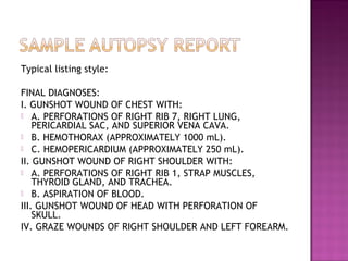 Typical listing style:

FINAL DIAGNOSES:
I. GUNSHOT WOUND OF CHEST WITH:
 A. PERFORATIONS OF RIGHT RIB 7, RIGHT LUNG,
    PERICARDIAL SAC, AND SUPERIOR VENA CAVA.
 B. HEMOTHORAX (APPROXIMATELY 1000 mL).
 C. HEMOPERICARDIUM (APPROXIMATELY 250 mL).
II. GUNSHOT WOUND OF RIGHT SHOULDER WITH:
 A. PERFORATIONS OF RIGHT RIB 1, STRAP MUSCLES,
    THYROID GLAND, AND TRACHEA.
 B. ASPIRATION OF BLOOD.
III. GUNSHOT WOUND OF HEAD WITH PERFORATION OF
    SKULL.
IV. GRAZE WOUNDS OF RIGHT SHOULDER AND LEFT FOREARM.
 