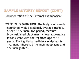 Documentation of the External Examination:

EXTERNAL EXAMINATION: The body is of a well-
  nourished, well-developed, average-framed,
  5 feet 8-1/2 inch, 164 pound, medium
  brown-skinned black man, whose appearance
  is consistent with the reported age of 18
  years. The tightly curled black scalp hair is
  1/2 inch. There is a 1/8 inch moustache and
  1/2 inch goatee…
 