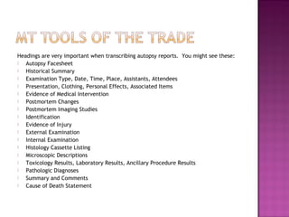 Headings are very important when transcribing autopsy reports. You might see these:
  Autopsy Facesheet
  Historical Summary
  Examination Type, Date, Time, Place, Assistants, Attendees
  Presentation, Clothing, Personal Effects, Associated Items
  Evidence of Medical Intervention
  Postmortem Changes
  Postmortem Imaging Studies
  Identification
  Evidence of Injury
  External Examination
  Internal Examination
  Histology Cassette Listing
  Microscopic Descriptions
  Toxicology Results, Laboratory Results, Ancillary Procedure Results
  Pathologic Diagnoses
  Summary and Comments
  Cause of Death Statement
 
