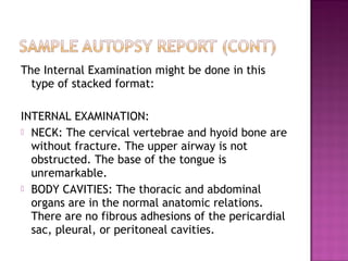 The Internal Examination might be done in this
  type of stacked format:

INTERNAL EXAMINATION:
 NECK: The cervical vertebrae and hyoid bone are
  without fracture. The upper airway is not
  obstructed. The base of the tongue is
  unremarkable.
 BODY CAVITIES: The thoracic and abdominal
  organs are in the normal anatomic relations.
  There are no fibrous adhesions of the pericardial
  sac, pleural, or peritoneal cavities.
 
