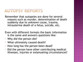 Remember that autopsies are done for several
  reasons such as murder, determination of death
  suddenly due to unknown cause, trauma,
  intrauterine death of a fetus, suicide, etc.

Even with different formats the basic information
  is the same and answers questions like:
 Why did the person die?
 What ultimately caused death?
 How long has the person been dead?
 Did the person have other contributing medical
  illnesses, injuries or extenuating circumstances?
 