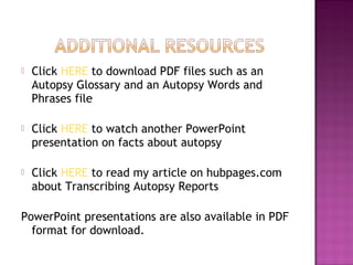    Click HERE to download PDF files such as an
    Autopsy Glossary and an Autopsy Words and
    Phrases file

   Click HERE to watch another PowerPoint
    presentation on facts about autopsy

   Click HERE to read my article on hubpages.com
    about Transcribing Autopsy Reports

PowerPoint presentations are also available in PDF
  format for download.
 