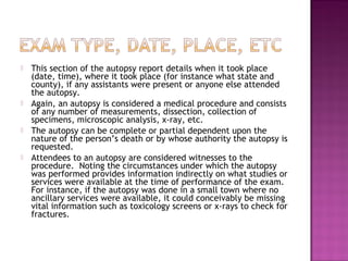    This section of the autopsy report details when it took place
    (date, time), where it took place (for instance what state and
    county), if any assistants were present or anyone else attended
    the autopsy.
   Again, an autopsy is considered a medical procedure and consists
    of any number of measurements, dissection, collection of
    specimens, microscopic analysis, x-ray, etc.
   The autopsy can be complete or partial dependent upon the
    nature of the person’s death or by whose authority the autopsy is
    requested.
   Attendees to an autopsy are considered witnesses to the
    procedure. Noting the circumstances under which the autopsy
    was performed provides information indirectly on what studies or
    services were available at the time of performance of the exam.
    For instance, if the autopsy was done in a small town where no
    ancillary services were available, it could conceivably be missing
    vital information such as toxicology screens or x-rays to check for
    fractures.  
 