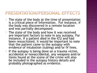    The state of the body at the time of presentation
    is a critical piece of information. For instance, if
    the body was discovered in a remote location
    and was partially decomposed.
   The state of the body and how it was received
    are important factors to note in any autopsy. For
    instance, if a patient died in the ICU and had
    been resuscitated, it would be important to note
    that the patient came to the autopsy with
    evidence of intubation (tubing) and/or IV lines.
   If the autopsy is being done on a trauma victim,
    accidental or nonaccidental, any weapons and/or
    items found at the scene of the crime will also
    be included in the autopsy history details and
    probably photographed as evidence.
 