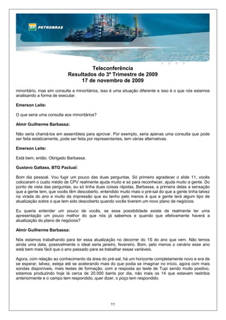 Teleconferência
                           Resultados do 3º Trimestre de 2009
                                17 de novembro de 2009
minoritário, mas sim consulta a minoritários, isso é uma situação diferente e isso é o que nós estamos
analisando a forma de executar.

Emerson Leite:

O que seria uma consulta aos minoritários?

Almir Guilherme Barbassa:

Não seria chamá-los em assembleia para aprovar. Por exemplo, seria apenas uma consulta que pode
ser feita estaticamente, pode ser feita por representantes, tem várias alternativas.

Emerson Leite:

Está bem, então. Obrigado Barbassa.

Gustavo Gattass, BTG Pactual:

Bom dia pessoal. Vou fugir um pouco das duas perguntas. Só primeiro agradecer o slide 11, vocês
colocaram o custo médio de CPV realmente ajuda muito e só para reconhecer, ajuda muito a gente. Do
ponto de vista das perguntas, eu só tinha duas coisas rápidas, Barbassa, a primeira delas a sensação
que a gente tem, que vocês têm descoberto, entendido muito mais o pré-sal do que a gente tinha talvez
na virada do ano e muito da impressão que eu tenho pelo menos é que a gente terá algum tipo de
atualização sobre o que tem sido descoberto quando vocês tiverem um novo plano de negócios.

Eu queria entender um pouco de vocês, se essa possibilidade existe de realmente ter uma
apresentação um pouco melhor do que nós já sabemos e quando que efetivamente haverá a
atualização do plano de negócios?

Almir Guilherme Barbassa:

Nós estamos trabalhando para ter essa atualização no decorrer do 1S do ano que vem. Não temos
ainda uma data, possivelmente o ideal seria janeiro, fevereiro. Bom, pelo menos o cenário esse ano
está bem mais fácil que o ano passado para se trabalhar essas variáveis.

Agora, com relação ao conhecimento da área do pré-sal, há um horizonte completamente novo e era de
se esperar, talvez, esteja até se acelerando mais do que podia se imaginar no início, agora com mais
sondas disponíveis, mais testes de formação, com a resposta ao teste de Tupi sendo muito positivo,
estamos produzindo hoje lá cerca de 20.000 barris por dia, não mais os 14 que estavam restritos
anteriormente e o campo tem respondido, quer dizer, o poço tem respondido.




                                                 11
 